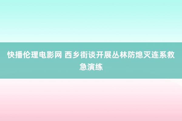 快播伦理电影网 西乡街谈开展丛林防熄灭连系救急演练