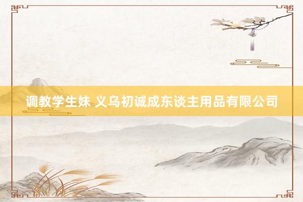 调教学生妹 义乌初诚成东谈主用品有限公司