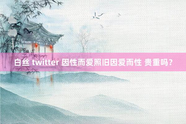 白丝 twitter 因性而爱照旧因爱而性 贵重吗？