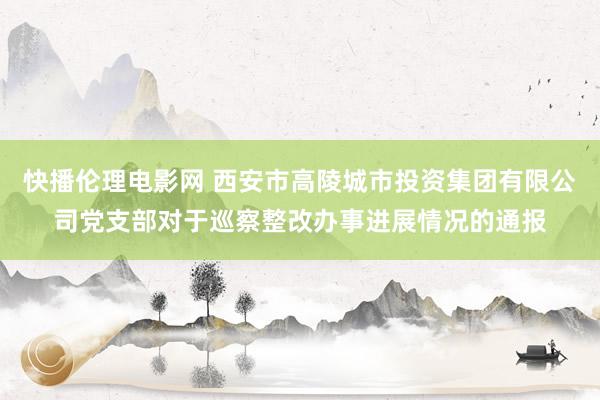 快播伦理电影网 西安市高陵城市投资集团有限公司党支部对于巡察整改办事进展情况的通报