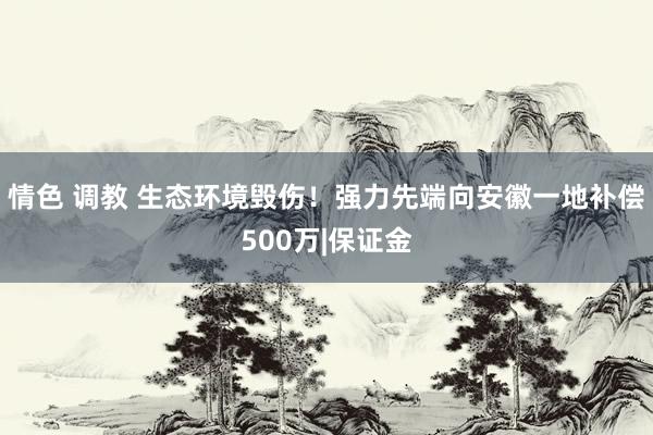 情色 调教 生态环境毁伤！强力先端向安徽一地补偿500万|保证金