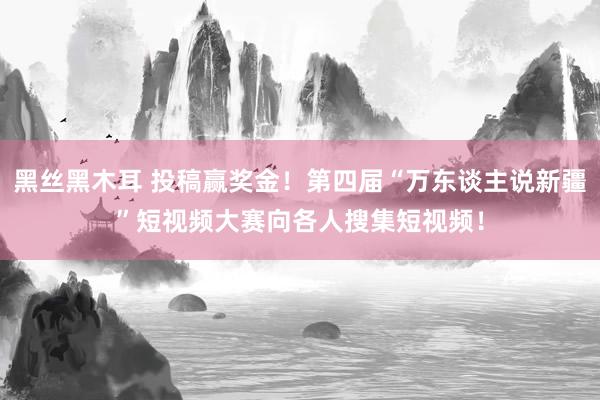 黑丝黑木耳 投稿赢奖金！第四届“万东谈主说新疆”短视频大赛向各人搜集短视频！