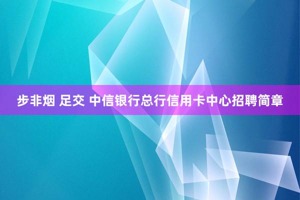 步非烟 足交 中信银行总行信用卡中心招聘简章