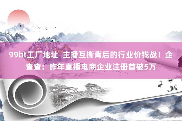 99bt工厂地址  主播互撕背后的行业价钱战！企查查：昨年直播电商企业注册首破5万