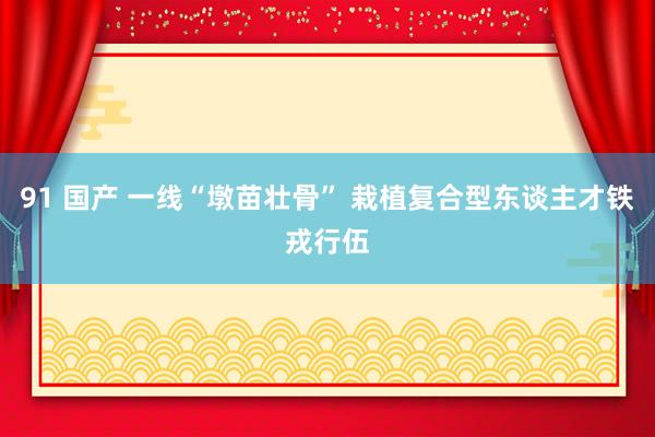 91 国产 一线“墩苗壮骨” 栽植复合型东谈主才铁戎行伍