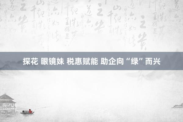 探花 眼镜妹 税惠赋能 助企向“绿”而兴
