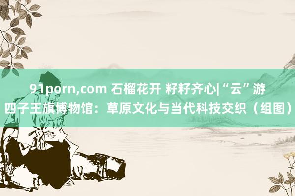 91porn，com 石榴花开 籽籽齐心|“云”游四子王旗博物馆：草原文化与当代科技交织（组图）