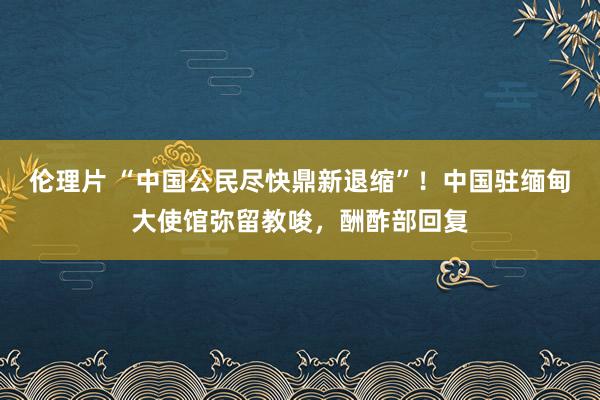 伦理片 “中国公民尽快鼎新退缩”！中国驻缅甸大使馆弥留教唆，酬酢部回复