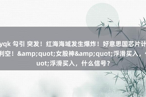 yqk 勾引 突发！红海海域发生爆炸！好意思国芯片计算，突传利空！&quot;女股神&quot;浮滑买入，什么信号？