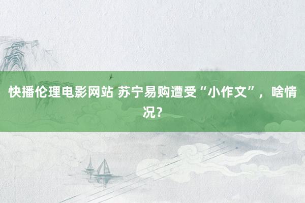 快播伦理电影网站 苏宁易购遭受“小作文”，啥情况？