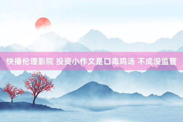 快播伦理影院 投资小作文是口毒鸡汤 不成没监管