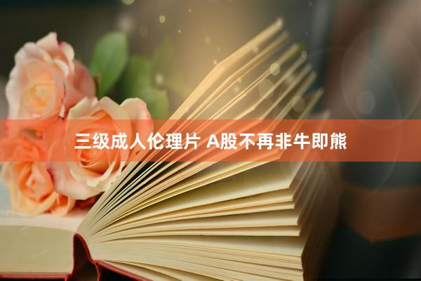 三级成人伦理片 A股不再非牛即熊
