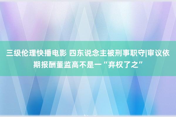 三级伦理快播电影 四东说念主被刑事职守|审议依期报酬董监高不是一“弃权了之”