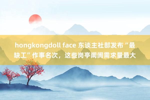 hongkongdoll face 东谈主社部发布“最缺工”作事名次，这些岗亭阛阓需求量最大