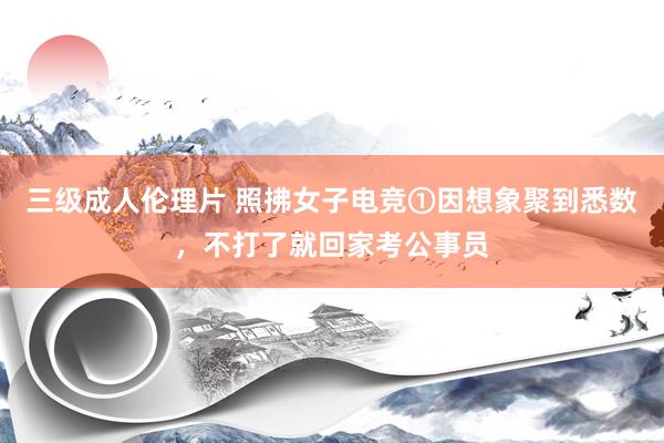 三级成人伦理片 照拂女子电竞①因想象聚到悉数，不打了就回家考公事员