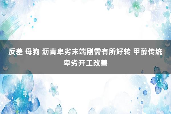 反差 母狗 沥青卑劣末端刚需有所好转 甲醇传统卑劣开工改善