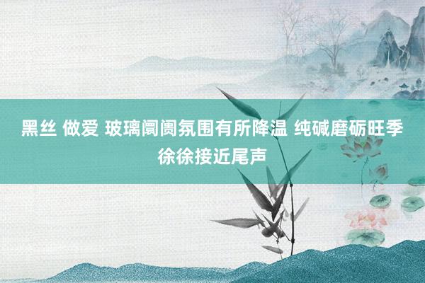 黑丝 做爱 玻璃阛阓氛围有所降温 纯碱磨砺旺季徐徐接近尾声