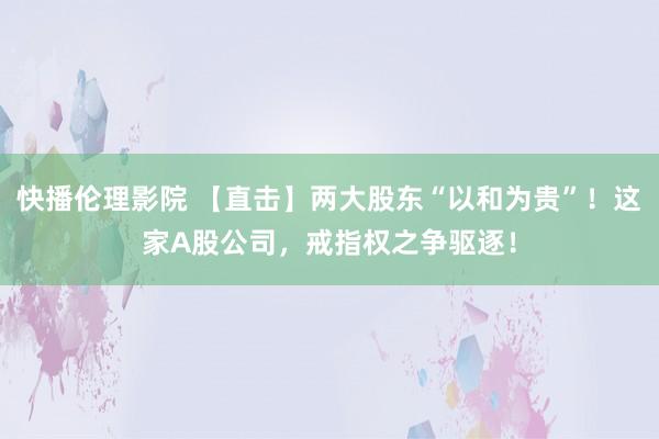 快播伦理影院 【直击】两大股东“以和为贵”！这家A股公司，戒指权之争驱逐！