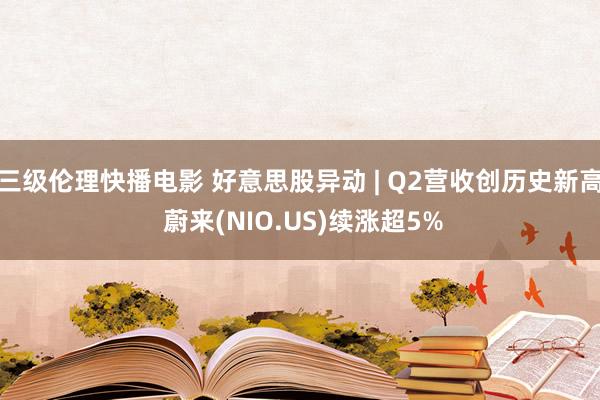 三级伦理快播电影 好意思股异动 | Q2营收创历史新高 蔚来(NIO.US)续涨超5%