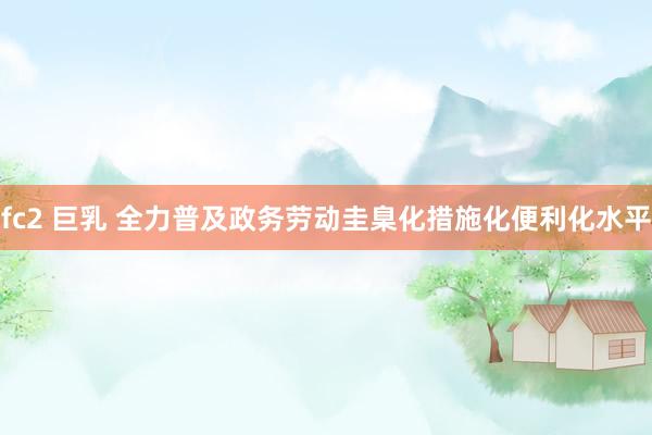 fc2 巨乳 全力普及政务劳动圭臬化措施化便利化水平