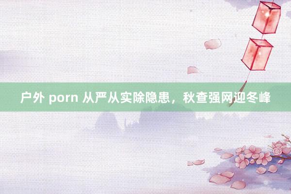 户外 porn 从严从实除隐患，秋查强网迎冬峰