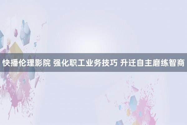 快播伦理影院 强化职工业务技巧 升迁自主磨练智商