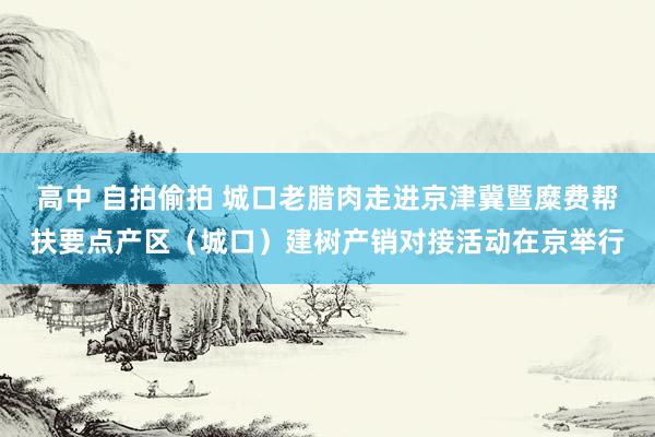 高中 自拍偷拍 城口老腊肉走进京津冀暨糜费帮扶要点产区（城口）建树产销对接活动在京举行