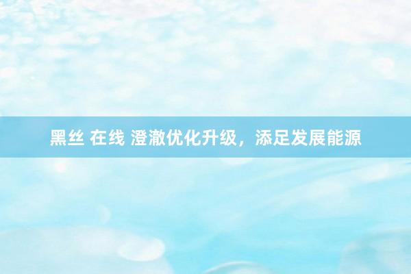 黑丝 在线 澄澈优化升级，添足发展能源