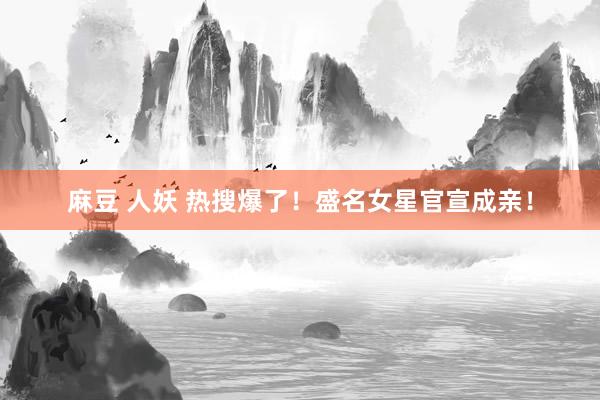 麻豆 人妖 热搜爆了！盛名女星官宣成亲！