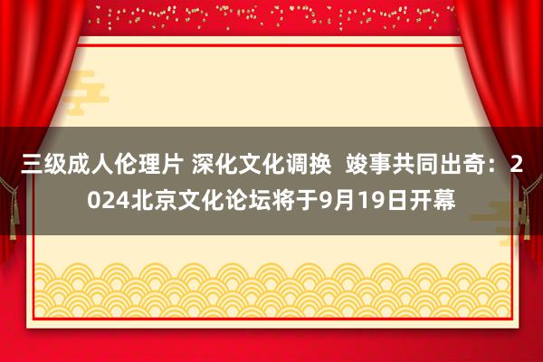 三级成人伦理片 深化文化调换  竣事共同出奇：2024北京文化论坛将于9月19日开幕