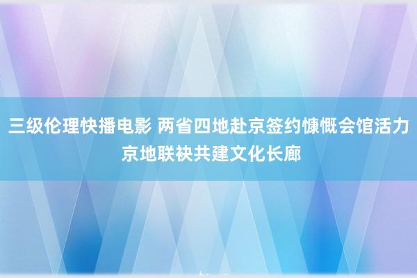 三级伦理快播电影 两省四地赴京签约慷慨会馆活力 京地联袂共建文化长廊