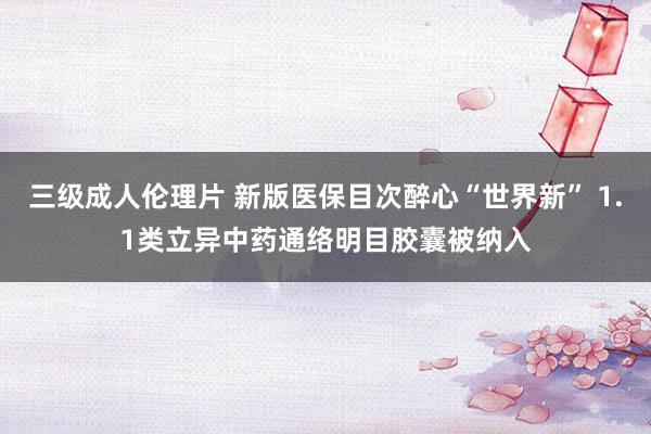 三级成人伦理片 新版医保目次醉心“世界新” 1.1类立异中药通络明目胶囊被纳入