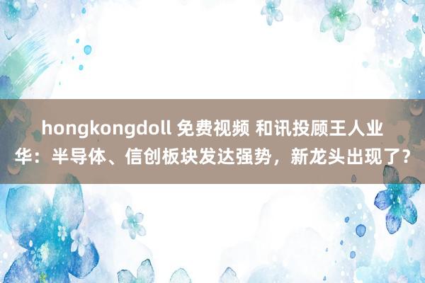 hongkongdoll 免费视频 和讯投顾王人业华：半导体、信创板块发达强势，新龙头出现了？