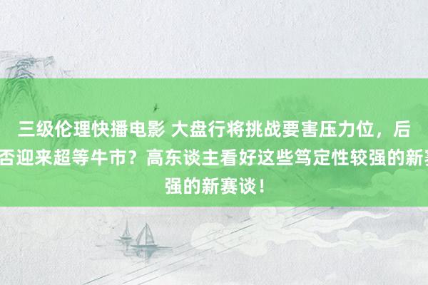 三级伦理快播电影 大盘行将挑战要害压力位，后市能否迎来超等牛市？高东谈主看好这些笃定性较强的新赛谈！
