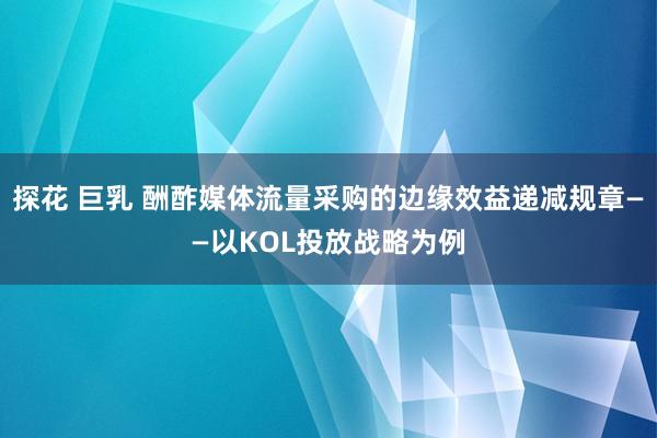 探花 巨乳 酬酢媒体流量采购的边缘效益递减规章——以KOL投放战略为例