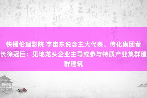 快播伦理影院 宇宙东说念主大代表、传化集团董事长徐冠巨：见地龙头企业主导或参与特质产业集群建筑
