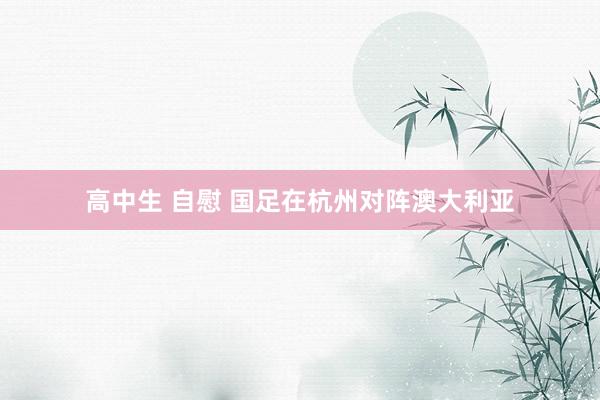 高中生 自慰 国足在杭州对阵澳大利亚