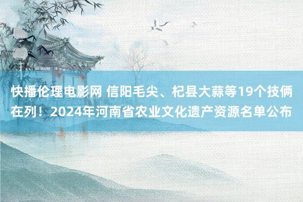 快播伦理电影网 信阳毛尖、杞县大蒜等19个技俩在列！2024年河南省农业文化遗产资源名单公布
