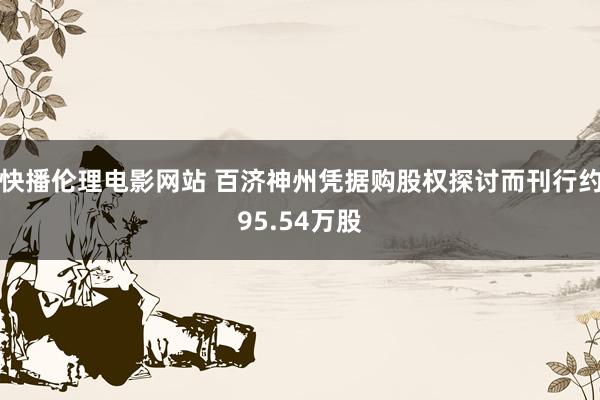 快播伦理电影网站 百济神州凭据购股权探讨而刊行约95.54万股