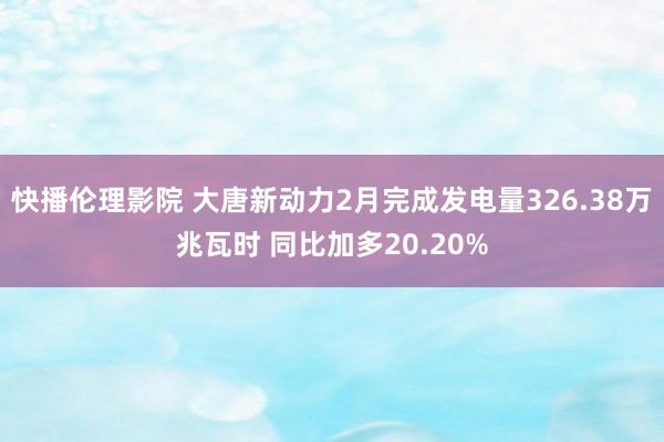 快播伦理影院 大唐新动力2月完成发电量326.38万兆瓦时 同比加多20.20%