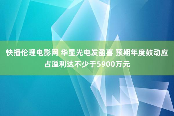 快播伦理电影网 华显光电发盈喜 预期年度鼓动应占溢利达不少于5900万元