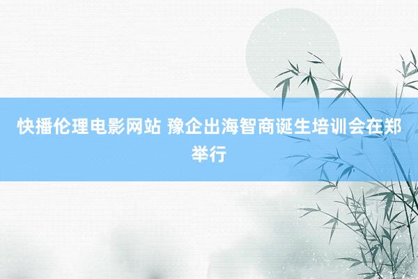 快播伦理电影网站 豫企出海智商诞生培训会在郑举行