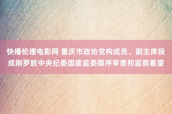 快播伦理电影网 重庆市政协党构成员、副主席段成刚罗致中央纪委国度监委顺序审查和监察看望