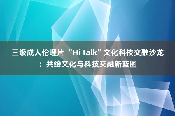 三级成人伦理片 “Hi talk”文化科技交融沙龙：共绘文化与科技交融新蓝图